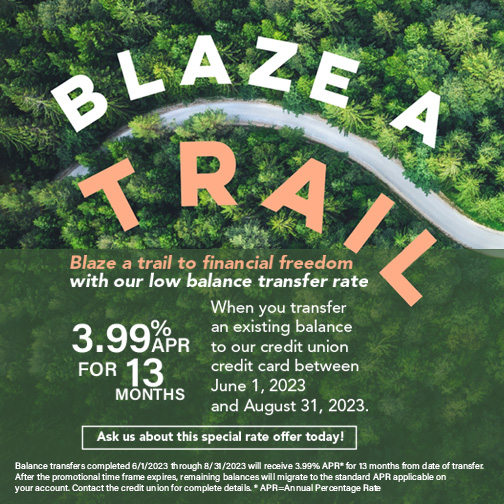 Blaze a trail to financial freedom with our low balance transfer rate.  3.99%APR for 13 months when you transfer an existing balance to our credit union credit car between June 1 - August 31, 2023.  Image of a view of a trail through the trees from the sky
