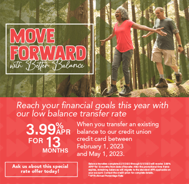 Move Forward with better balance.  Reach your financial goals this year with our low balance transfer rate.  3.99%APR for 13 months when you transfer an existing balance to our credit union credit car between February 1 - May 1, 2023.  Image of couple balancing on a log in the woods